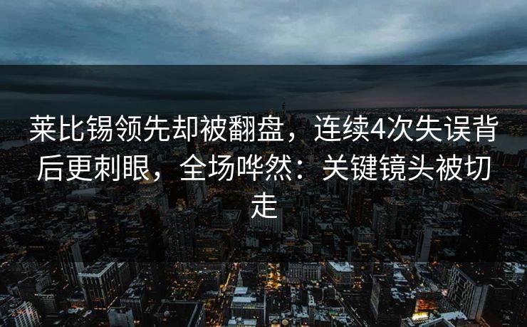 莱比锡领先却被翻盘，连续4次失误背后更刺眼，全场哗然：关键镜头被切走
