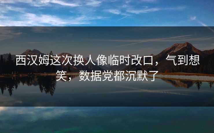 西汉姆这次换人像临时改口，气到想笑，数据党都沉默了
