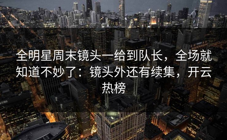 全明星周末镜头一给到队长，全场就知道不妙了：镜头外还有续集，开云热榜