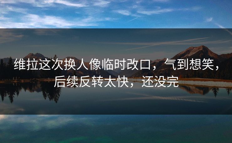 维拉这次换人像临时改口，气到想笑，后续反转太快，还没完
