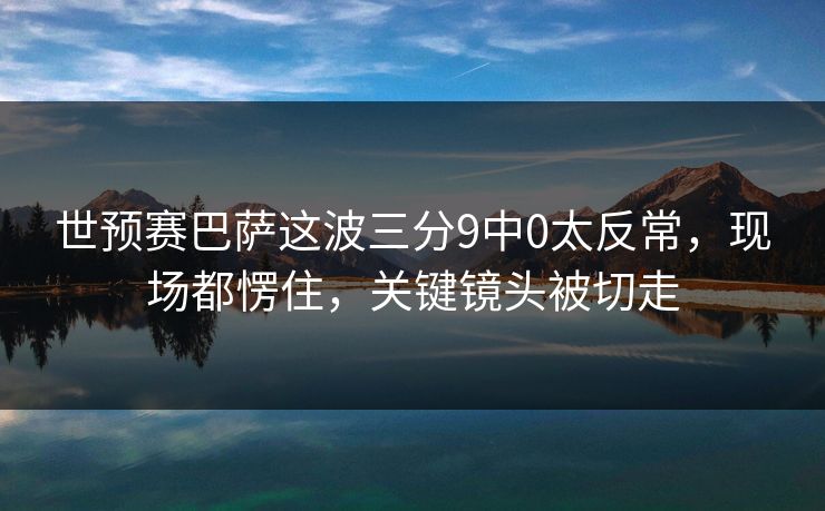 世预赛巴萨这波三分9中0太反常，现场都愣住，关键镜头被切走