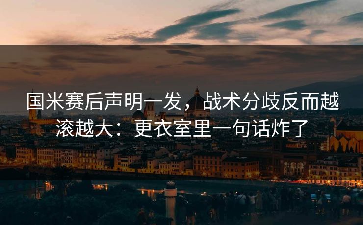 国米赛后声明一发，战术分歧反而越滚越大：更衣室里一句话炸了