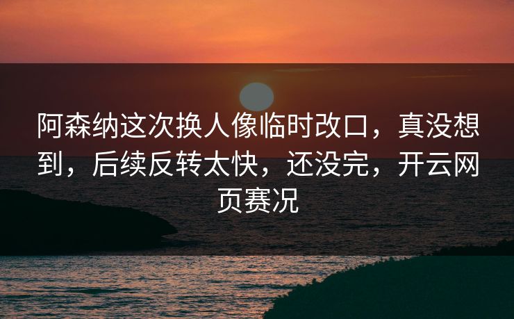 阿森纳这次换人像临时改口，真没想到，后续反转太快，还没完，开云网页赛况