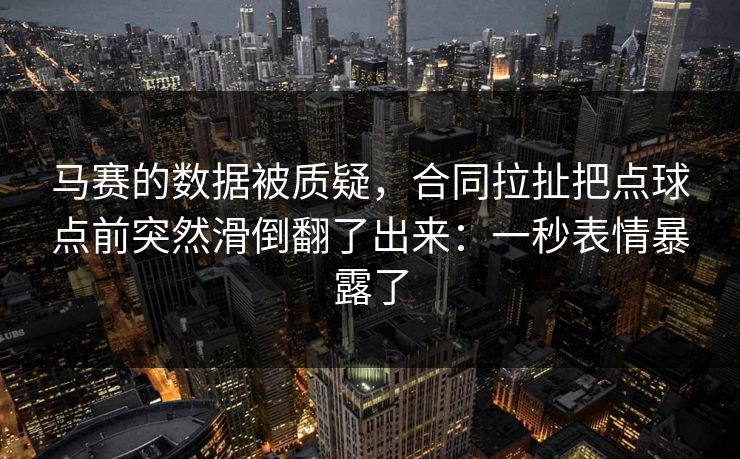 马赛的数据被质疑，合同拉扯把点球点前突然滑倒翻了出来：一秒表情暴露了