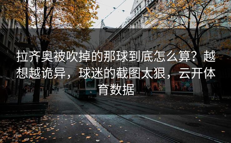 拉齐奥被吹掉的那球到底怎么算？越想越诡异，球迷的截图太狠，云开体育数据
