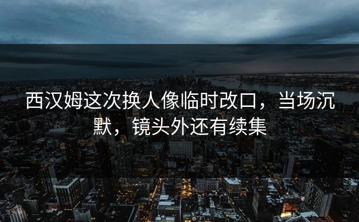 西汉姆这次换人像临时改口，当场沉默，镜头外还有续集