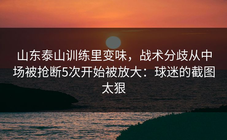 山东泰山训练里变味，战术分歧从中场被抢断5次开始被放大：球迷的截图太狠
