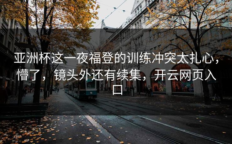 亚洲杯这一夜福登的训练冲突太扎心，懵了，镜头外还有续集，开云网页入口