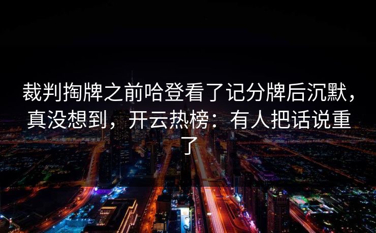 裁判掏牌之前哈登看了记分牌后沉默，真没想到，开云热榜：有人把话说重了
