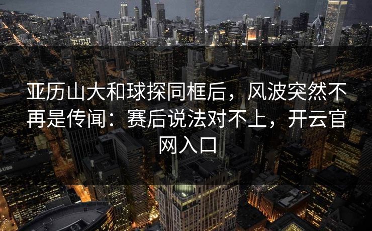 亚历山大和球探同框后，风波突然不再是传闻：赛后说法对不上，开云官网入口