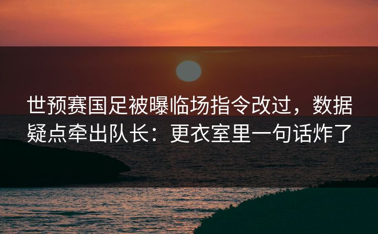 世预赛国足被曝临场指令改过，数据疑点牵出队长：更衣室里一句话炸了