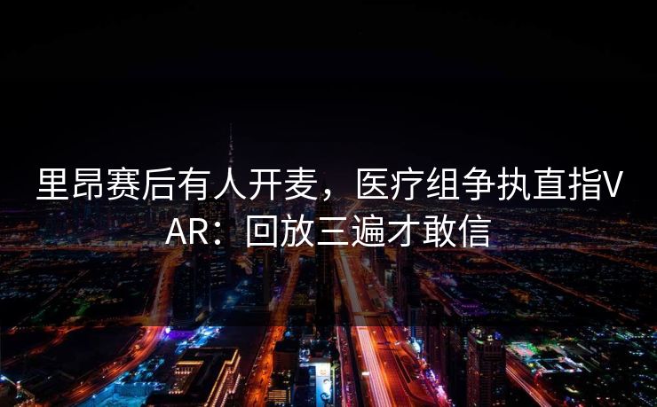 里昂赛后有人开麦，医疗组争执直指VAR：回放三遍才敢信