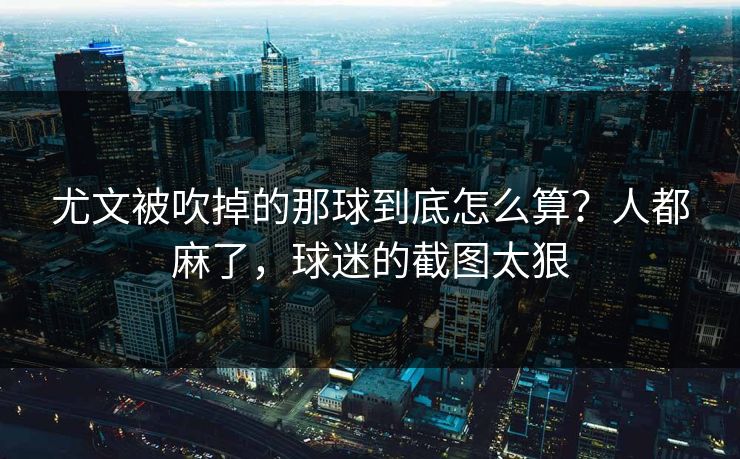 尤文被吹掉的那球到底怎么算？人都麻了，球迷的截图太狠