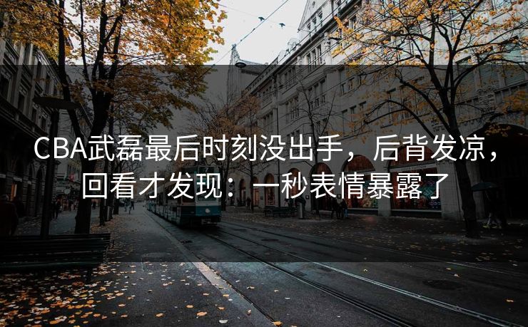 CBA武磊最后时刻没出手，后背发凉，回看才发现：一秒表情暴露了