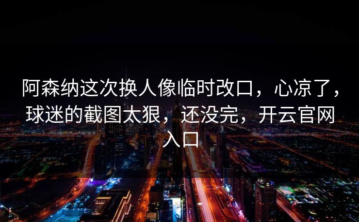 阿森纳这次换人像临时改口，心凉了，球迷的截图太狠，还没完，开云官网入口