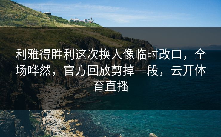 利雅得胜利这次换人像临时改口，全场哗然，官方回放剪掉一段，云开体育直播