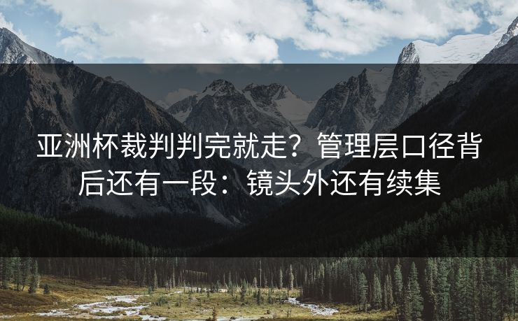 亚洲杯裁判判完就走？管理层口径背后还有一段：镜头外还有续集
