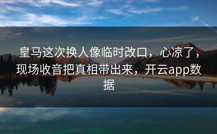 皇马这次换人像临时改口，心凉了，现场收音把真相带出来，开云app数据
