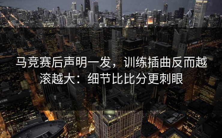 马竞赛后声明一发，训练插曲反而越滚越大：细节比比分更刺眼