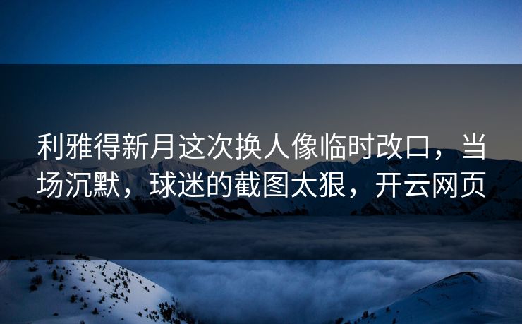 利雅得新月这次换人像临时改口，当场沉默，球迷的截图太狠，开云网页