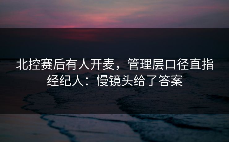 北控赛后有人开麦，管理层口径直指经纪人：慢镜头给了答案