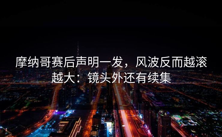 摩纳哥赛后声明一发，风波反而越滚越大：镜头外还有续集