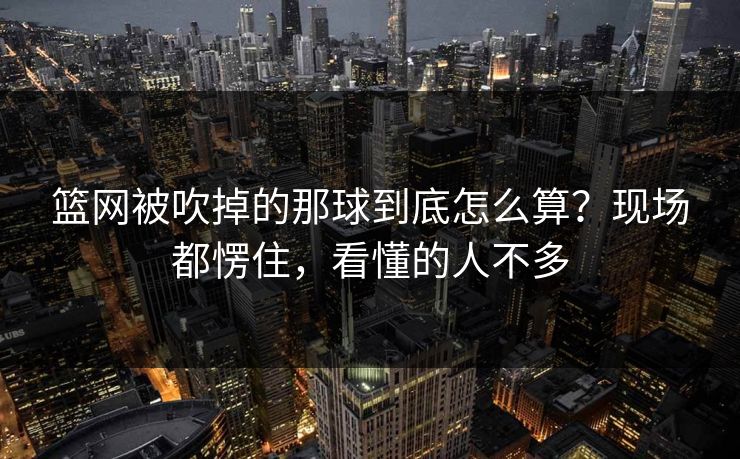 篮网被吹掉的那球到底怎么算？现场都愣住，看懂的人不多