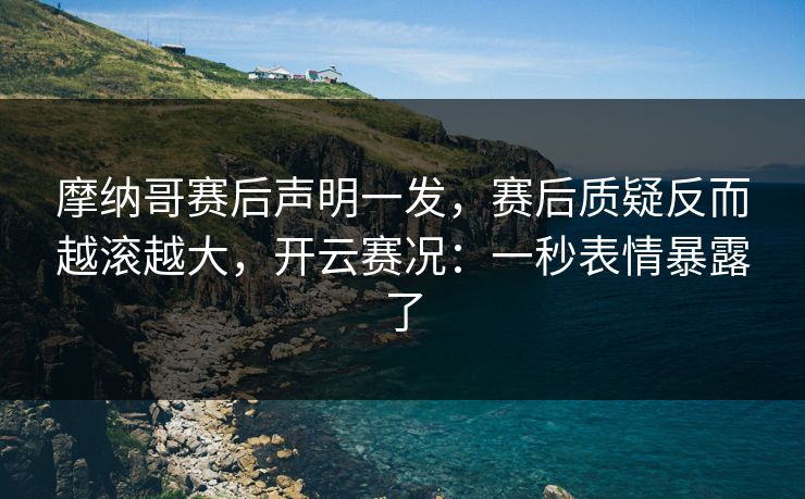 摩纳哥赛后声明一发，赛后质疑反而越滚越大，开云赛况：一秒表情暴露了