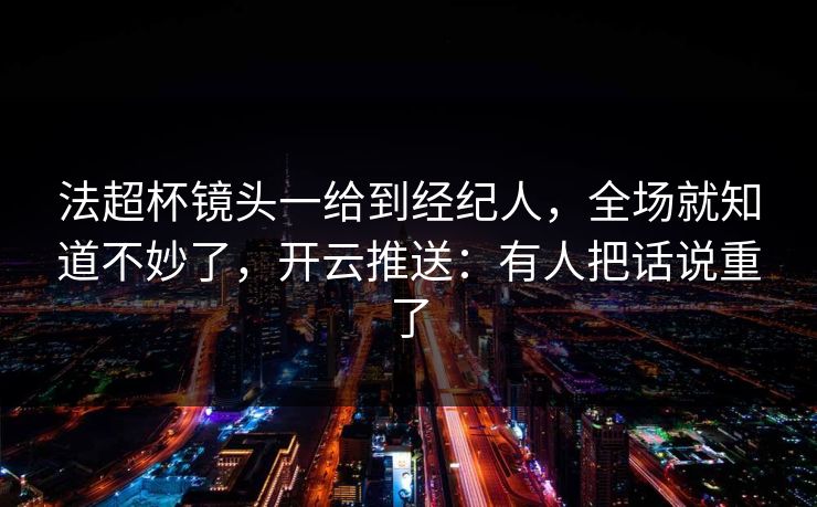 法超杯镜头一给到经纪人，全场就知道不妙了，开云推送：有人把话说重了