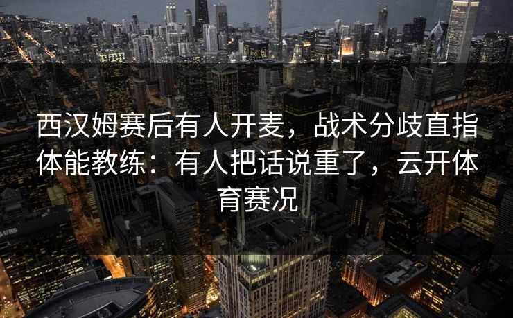 西汉姆赛后有人开麦，战术分歧直指体能教练：有人把话说重了，云开体育赛况