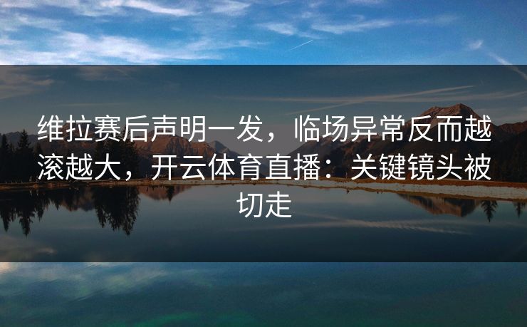 维拉赛后声明一发，临场异常反而越滚越大，开云体育直播：关键镜头被切走
