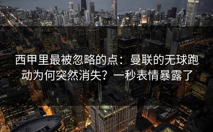 西甲里最被忽略的点：曼联的无球跑动为何突然消失？一秒表情暴露了