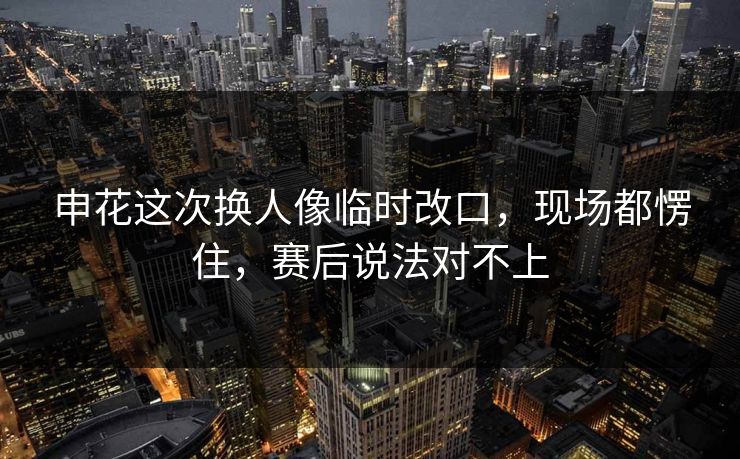申花这次换人像临时改口，现场都愣住，赛后说法对不上