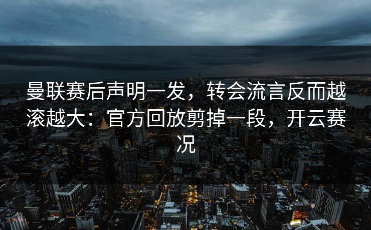 曼联赛后声明一发，转会流言反而越滚越大：官方回放剪掉一段，开云赛况