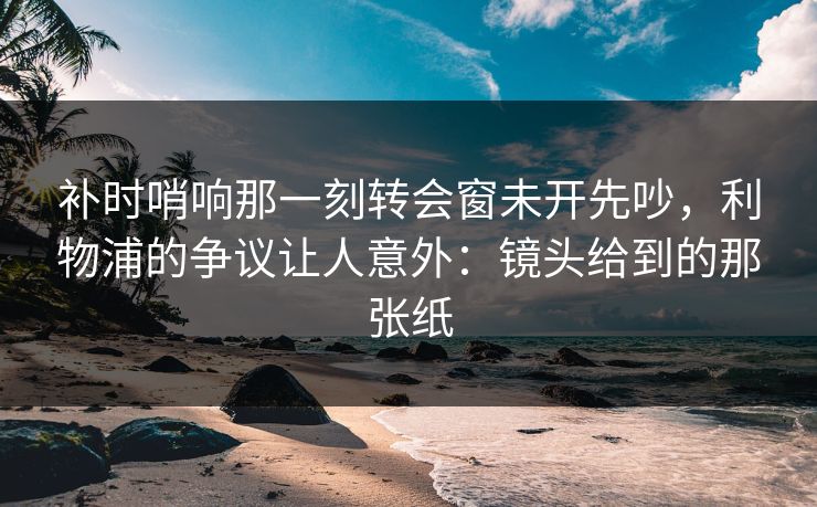 补时哨响那一刻转会窗未开先吵，利物浦的争议让人意外：镜头给到的那张纸