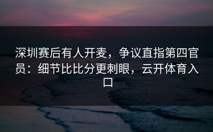 深圳赛后有人开麦，争议直指第四官员：细节比比分更刺眼，云开体育入口