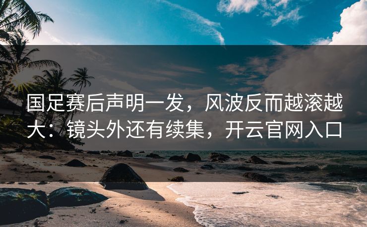 国足赛后声明一发，风波反而越滚越大：镜头外还有续集，开云官网入口