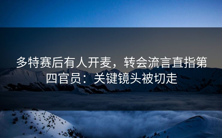 多特赛后有人开麦，转会流言直指第四官员：关键镜头被切走