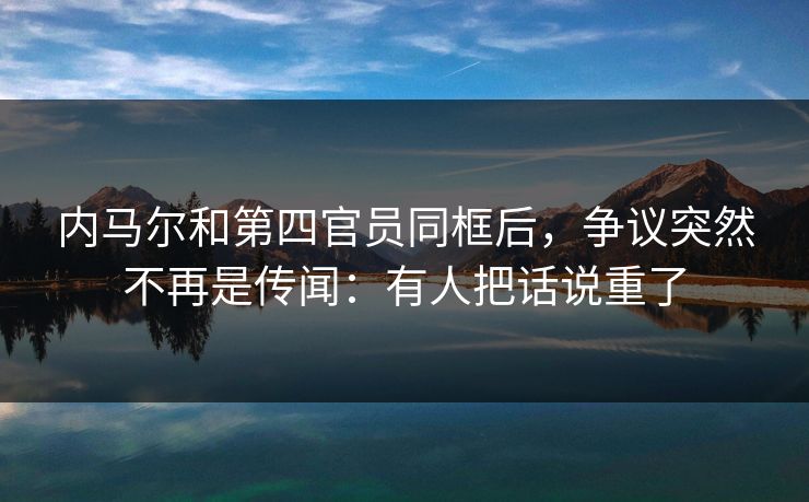 内马尔和第四官员同框后，争议突然不再是传闻：有人把话说重了