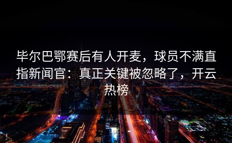 毕尔巴鄂赛后有人开麦，球员不满直指新闻官：真正关键被忽略了，开云热榜