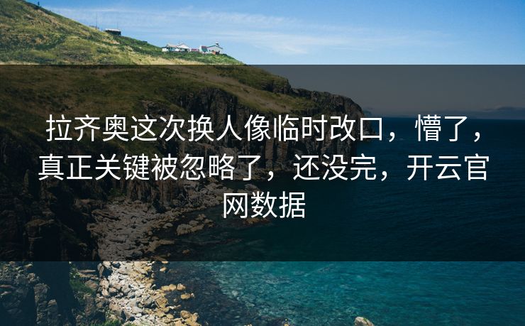 拉齐奥这次换人像临时改口，懵了，真正关键被忽略了，还没完，开云官网数据