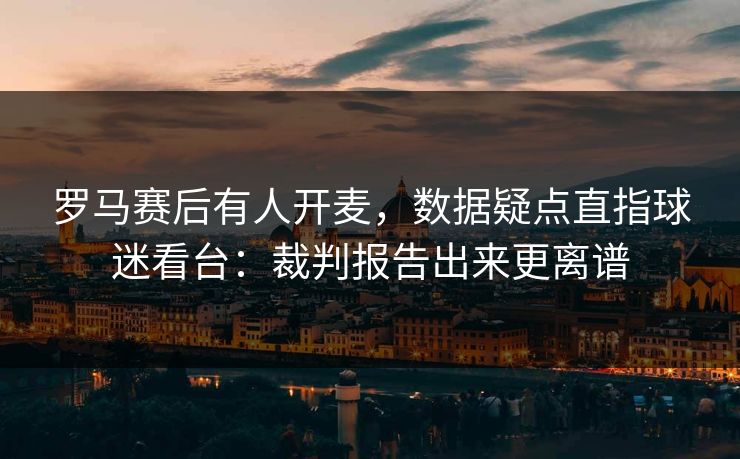 罗马赛后有人开麦,数据疑点直指球迷看台:裁判报告出来更离谱 罗马赛后有人开麦,数据疑点直指球迷看台:裁判报告出来更离谱